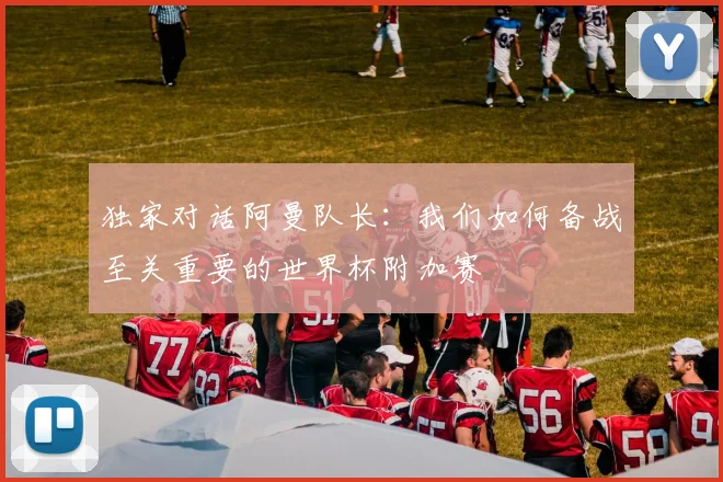 独家对话阿曼队长:我们如何备战至关重要的世界杯附加赛