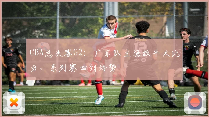 CBA总决赛G2：广东队主场扳平大比分，系列赛回到均势