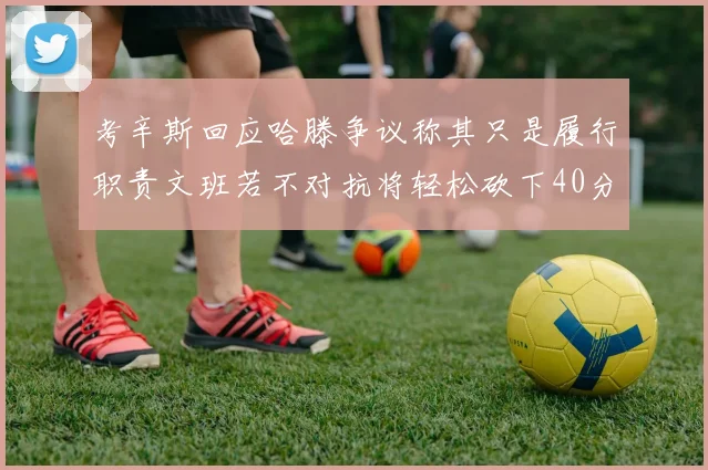 考辛斯回应哈滕争议称其只是履行职责文班若不对抗将轻松砍下40分20篮板