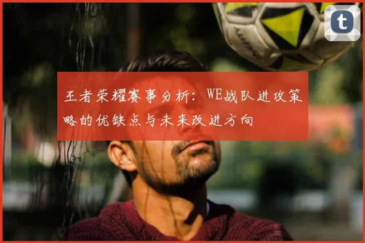 王者荣耀赛事分析：WE战队进攻策略的优缺点与未来改进方向