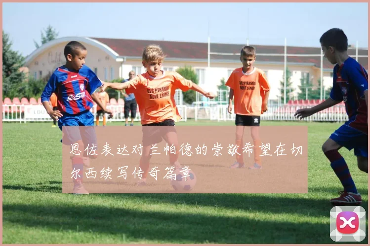 恩佐表达对兰帕德的崇敬希望在切尔西续写传奇篇章