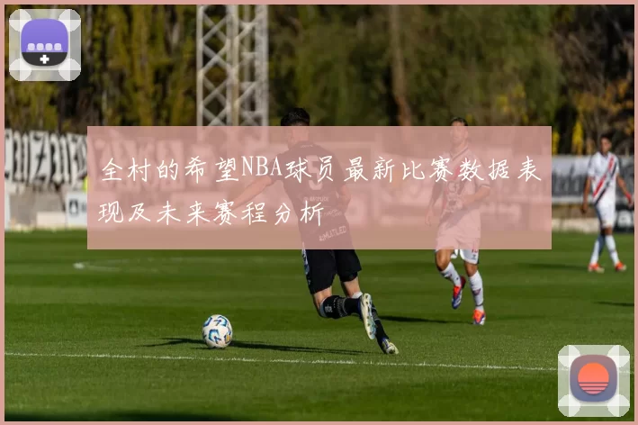 全村的希望NBA球员最新比赛数据表现及未来赛程分析