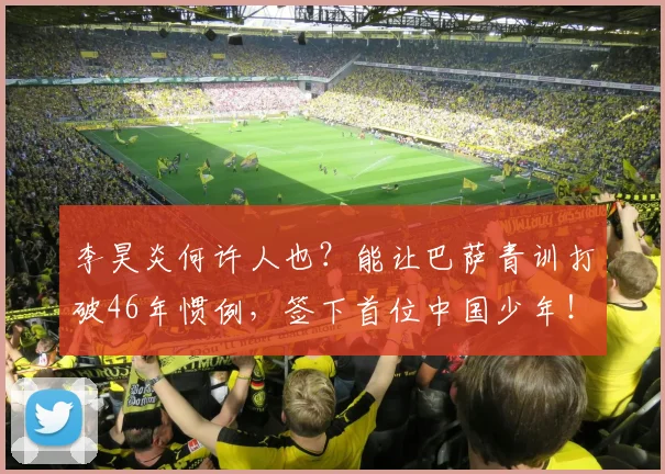李昊炎何许人也?能让巴萨青训打破46年惯例,签下首位中国少年!_球员_西班牙_比利亚雷亚尔