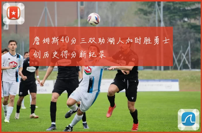 詹姆斯40分三双助湖人加时胜勇士创历史得分新纪录