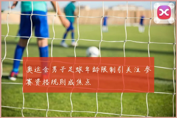 奥运会男子足球年龄限制引关注 参赛资格规则成焦点