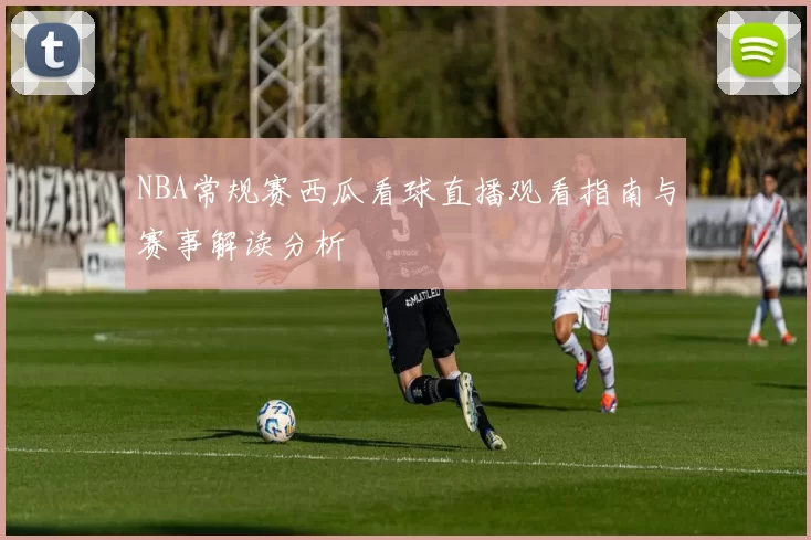 NBA常规赛西瓜看球直播观看指南与赛事解读分析
