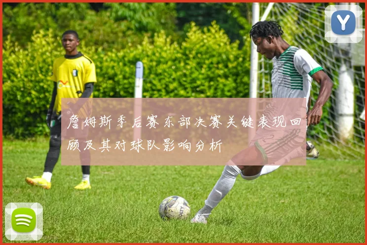 詹姆斯季后赛东部决赛关键表现回顾及其对球队影响分析