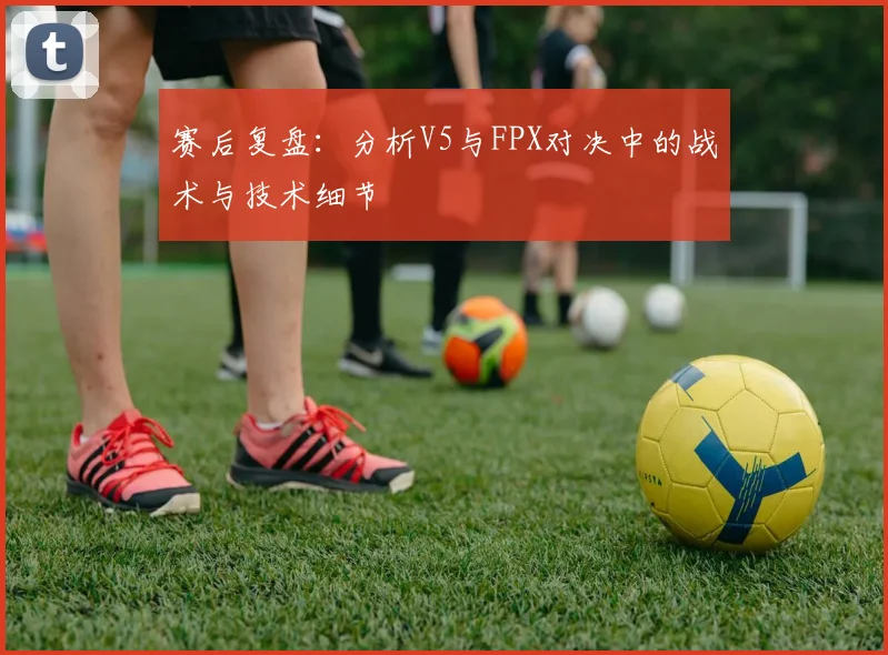 赛后复盘：分析V5与FPX对决中的战术与技术细节