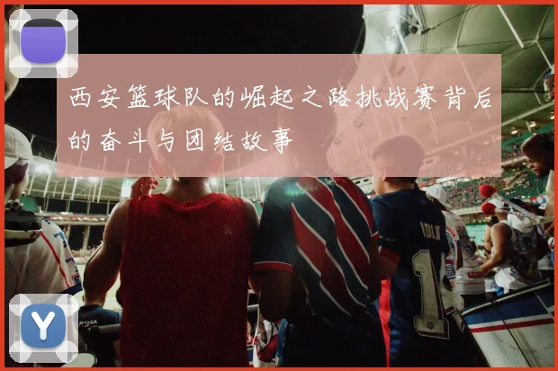 西安篮球队的崛起之路挑战赛背后的奋斗与团结故事