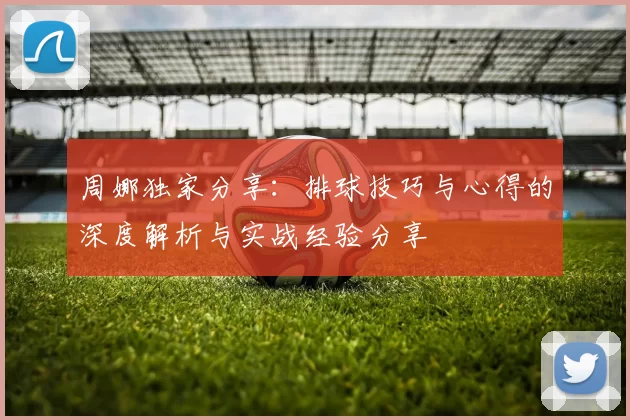 周娜独家分享：排球技巧与心得的深度解析与实战经验分享