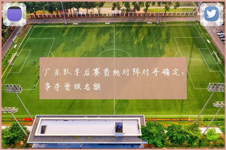 广东队季后赛首轮对阵对手确定，争夺晋级名额