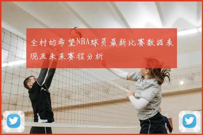 全村的希望NBA球员最新比赛数据表现及未来赛程分析