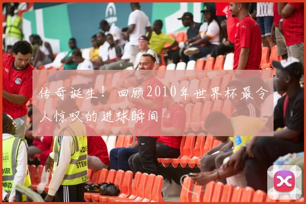 传奇诞生!回顾2010年世界杯最令人惊叹的进球瞬间
