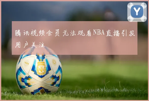 腾讯视频会员无法观看NBA直播引发用户关注
