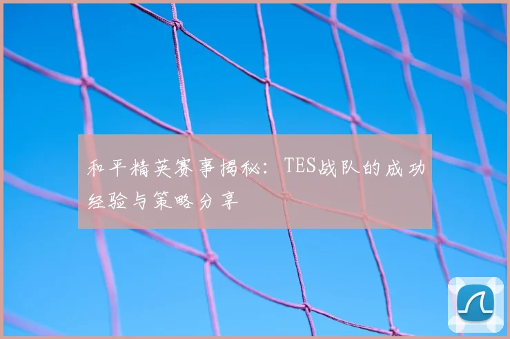 和平精英赛事揭秘：TES战队的成功经验与策略分享