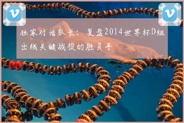 独家对话队长:复盘2014世界杯D组出线关键战役的胜负手