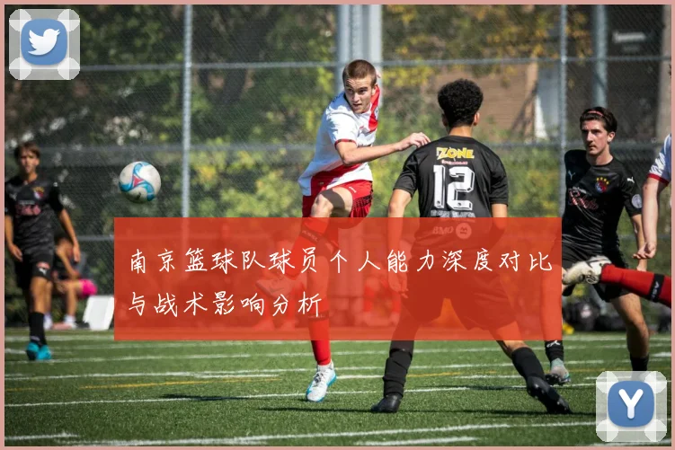 南京篮球队球员个人能力深度对比与战术影响分析