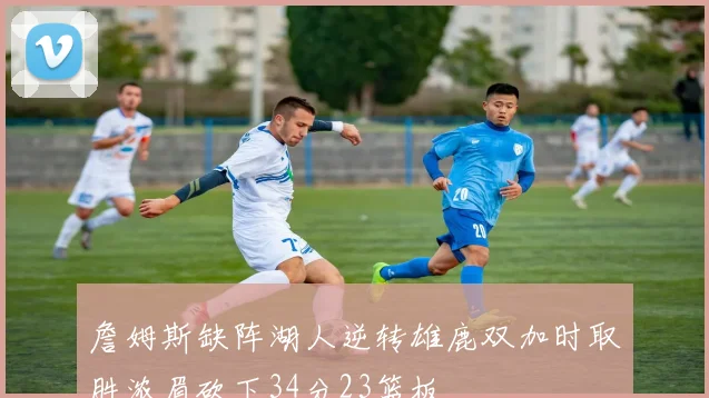 詹姆斯缺阵湖人逆转雄鹿双加时取胜浓眉砍下34分23篮板