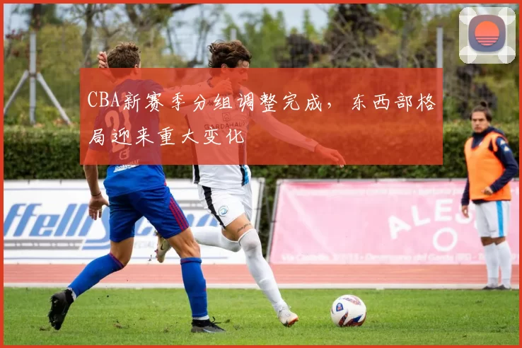 CBA新赛季分组调整完成，东西部格局迎来重大变化