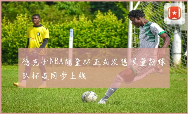 德克士NBA能量杯正式发售限量款球队杯盖同步上线
