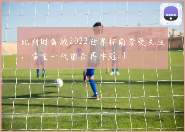比利时备战2022世界杯前景受关注,黄金一代能否再冲冠_1