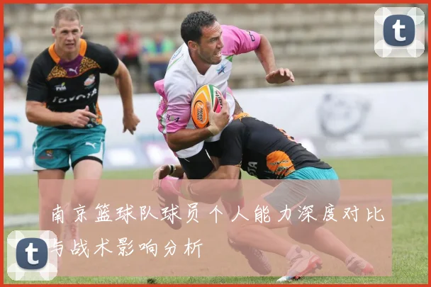 南京篮球队球员个人能力深度对比与战术影响分析