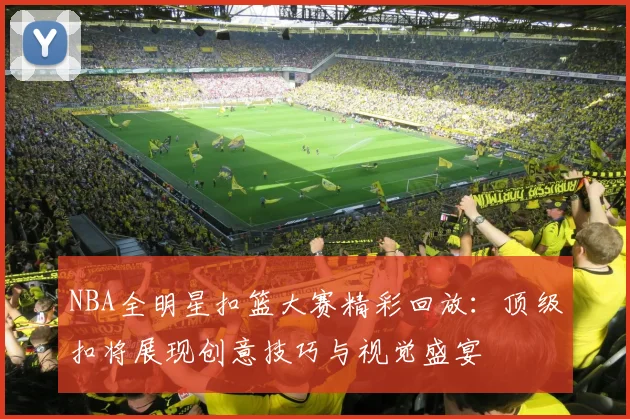 NBA全明星扣篮大赛精彩回放：顶级扣将展现创意技巧与视觉盛宴