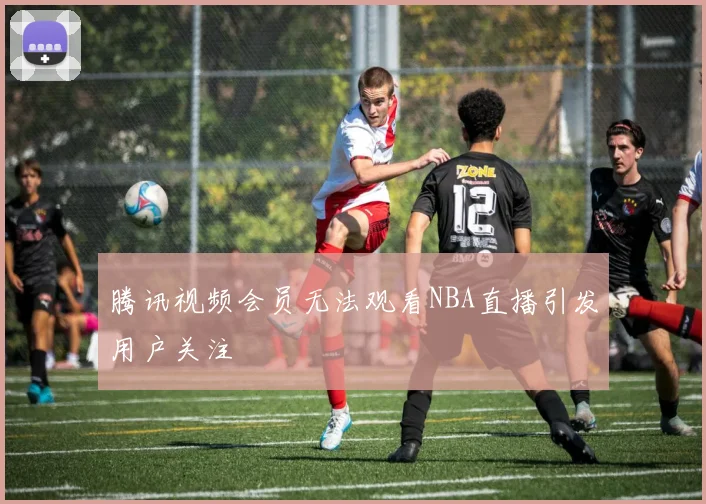 腾讯视频会员无法观看NBA直播引发用户关注