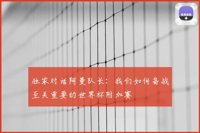 独家对话阿曼队长：我们如何备战至关重要的世界杯附加赛