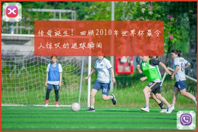 传奇诞生!回顾2010年世界杯最令人惊叹的进球瞬间