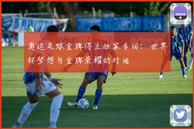 奥运足球金牌得主独家专访:世界杯梦想与金牌荣耀的对话