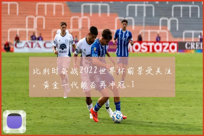 比利时备战2022世界杯前景受关注，黄金一代能否再冲冠_1