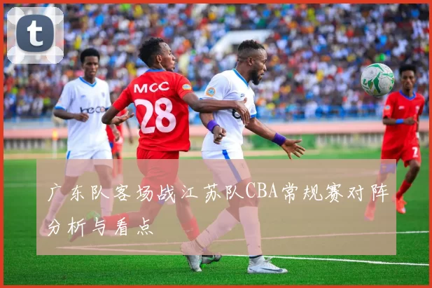 广东队客场战江苏队CBA常规赛对阵分析与看点